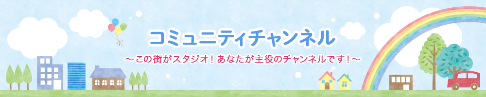 コミュニティチャンネル～この街がスタジオ！あなたが主役のチャンネルです！～